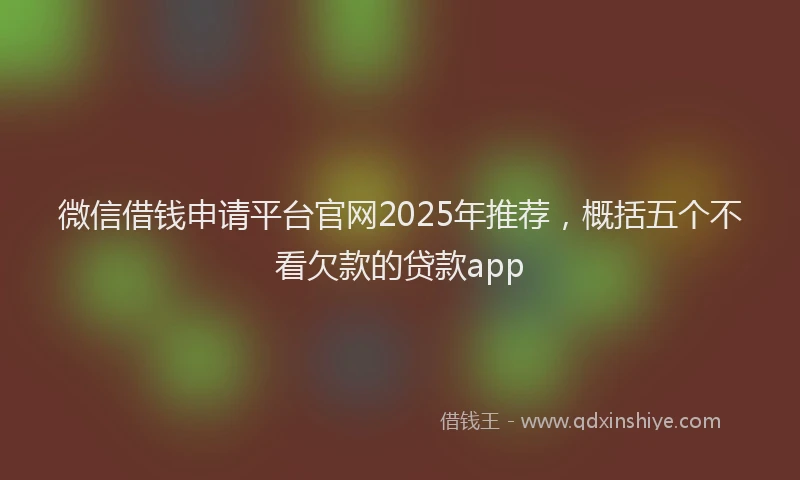 微信借钱申请平台官网2025年推荐，概括五个不看欠款的贷款app