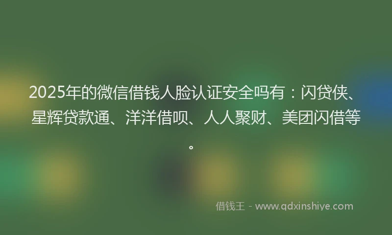 2025年的微信借钱人脸认证安全吗有：闪贷侠、星辉贷款通、洋洋借呗、人人聚财、美团闪借等。