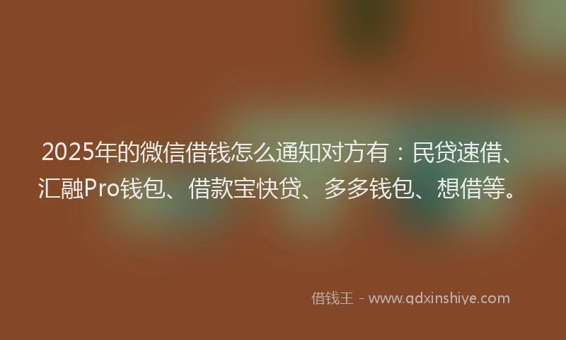 2025年的微信借钱怎么通知对方有：民贷速借、汇融Pro钱包、借款宝快贷、多多钱包、想借等。