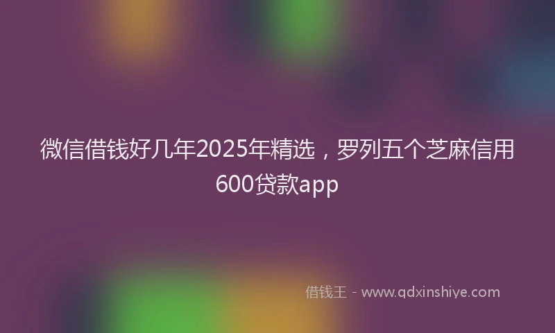 微信借钱好几年2025年精选，罗列五个芝麻信用600贷款app