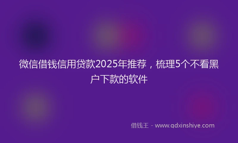 微信借钱信用贷款2025年推荐，梳理5个不看黑户下款的软件