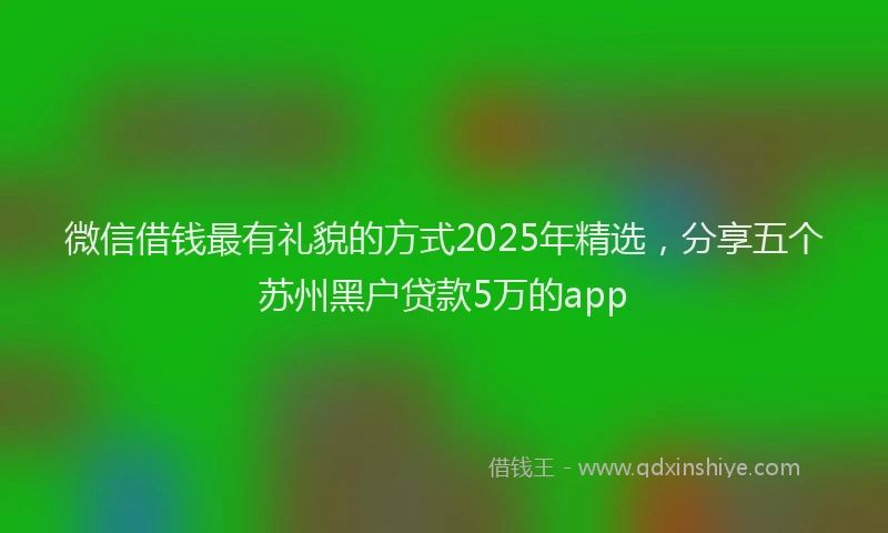 微信借钱最有礼貌的方式2025年精选，分享五个苏州黑户贷款5万的app