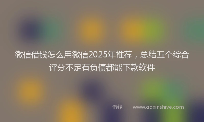 微信借钱怎么用微信2025年推荐，总结五个综合评分不足有负债都能下款软件