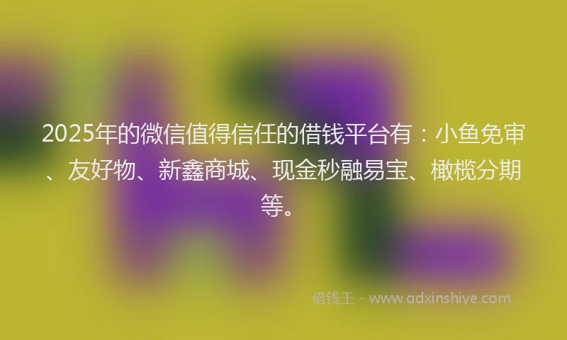 2025年的微信值得信任的借钱平台有：小鱼免审、友好物、新鑫商城、现金秒融易宝、橄榄分期等。