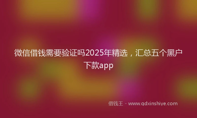 微信借钱需要验证吗2025年精选，汇总五个黑户下款app