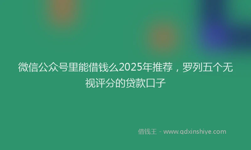 微信公众号里能借钱么2025年推荐，罗列五个无视评分的贷款口子