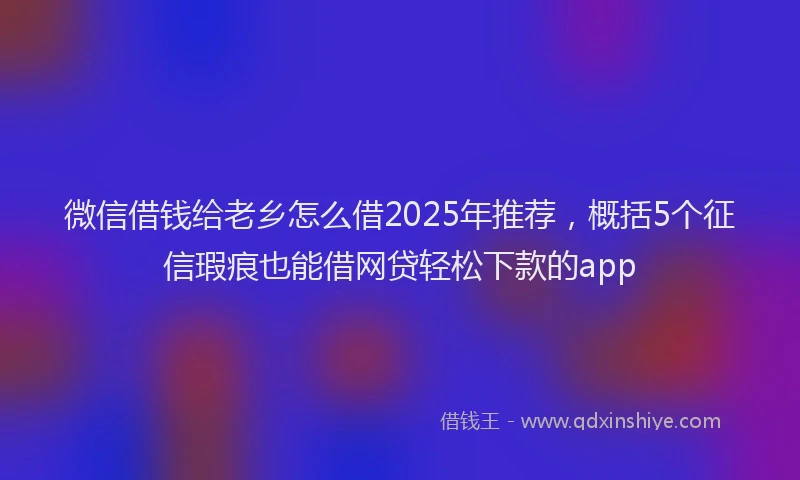 微信借钱给老乡怎么借2025年推荐，概括5个征信瑕疵也能借网贷轻松下款的app