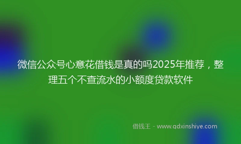 微信公众号心意花借钱是真的吗2025年推荐，整理五个不查流水的小额度贷款软件