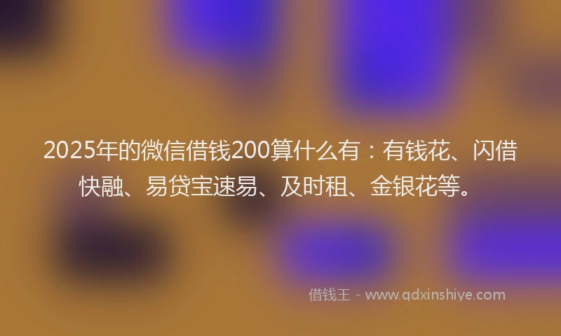 2025年的微信借钱200算什么有：有钱花、闪借快融、易贷宝速易、及时租、金银花等。