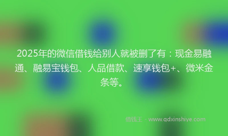 2025年的微信借钱给别人就被删了有：现金易融通、融易宝钱包、人品借款、速享钱包+、微米金条等。