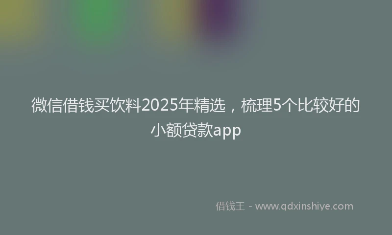微信借钱买饮料2025年精选，梳理5个比较好的小额贷款app