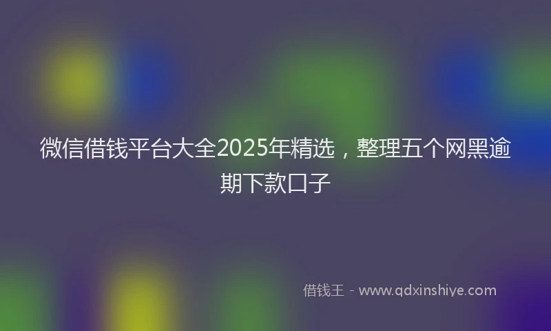 微信借钱平台大全2025年精选，整理五个网黑逾期下款口子