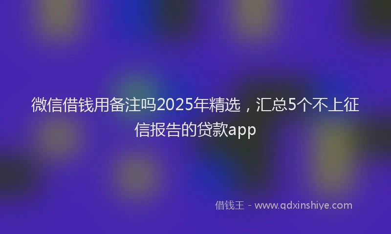 微信借钱用备注吗2025年精选，汇总5个不上征信报告的贷款app
