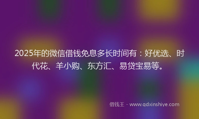 2025年的微信借钱免息多长时间有：好优选、时代花、羊小购、东方汇、易贷宝易等。