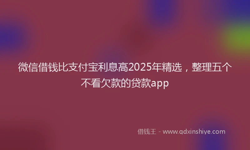 微信借钱比支付宝利息高2025年精选，整理五个不看欠款的贷款app