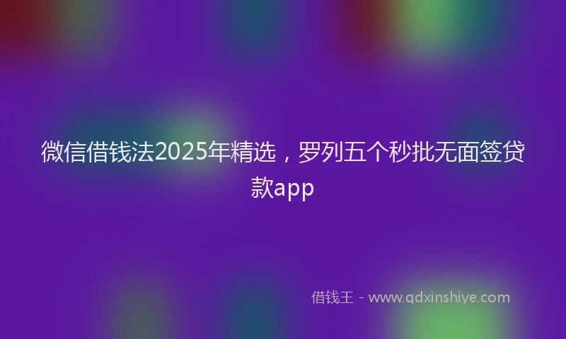 微信借钱法2025年精选，罗列五个秒批无面签贷款app