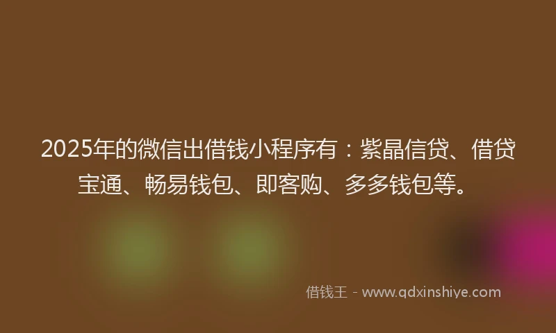 2025年的微信出借钱小程序有：紫晶信贷、借贷宝通、畅易钱包、即客购、多多钱包等。