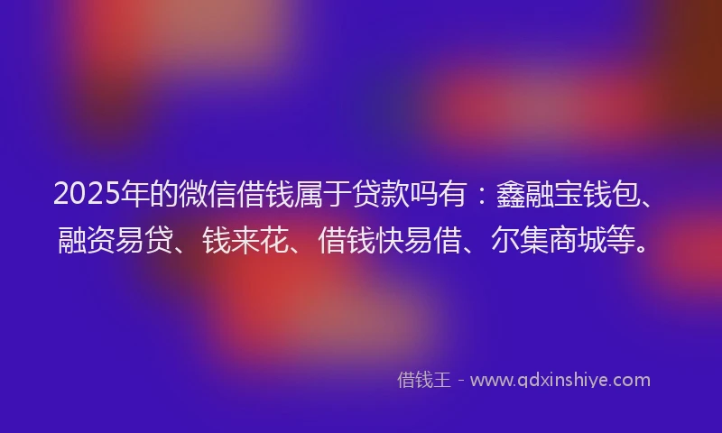 2025年的微信借钱属于贷款吗有：鑫融宝钱包、融资易贷、钱来花、借钱快易借、尔集商城等。