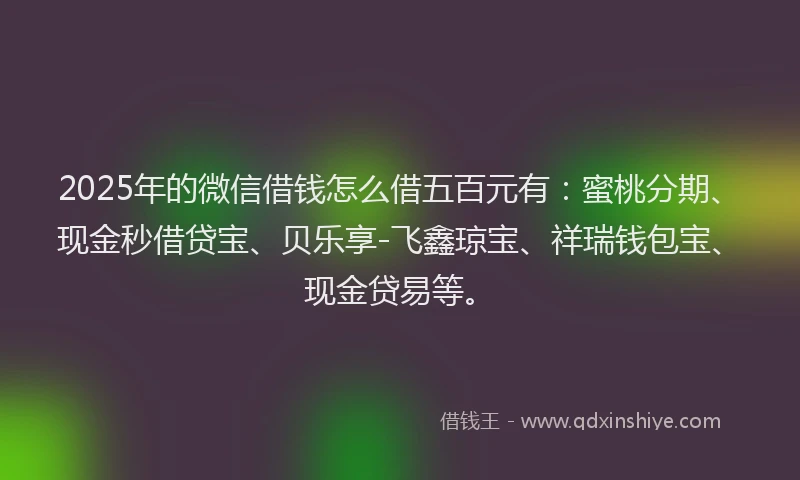 2025年的微信借钱怎么借五百元有：蜜桃分期、现金秒借贷宝、贝乐享-飞鑫琼宝、祥瑞钱包宝、现金贷易等。