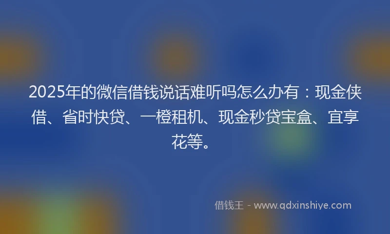 2025年的微信借钱说话难听吗怎么办有：现金侠借、省时快贷、一橙租机、现金秒贷宝盒、宜享花等。