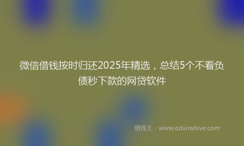 微信借钱按时归还2025年精选，总结5个不看负债秒下款的网贷软件