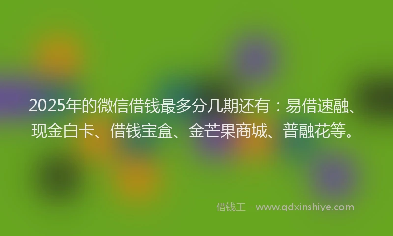 2025年的微信借钱最多分几期还有：易借速融、现金白卡、借钱宝盒、金芒果商城、普融花等。