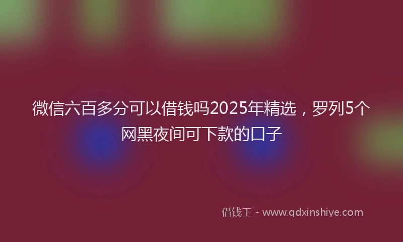 微信六百多分可以借钱吗2025年精选，罗列5个网黑夜间可下款的口子