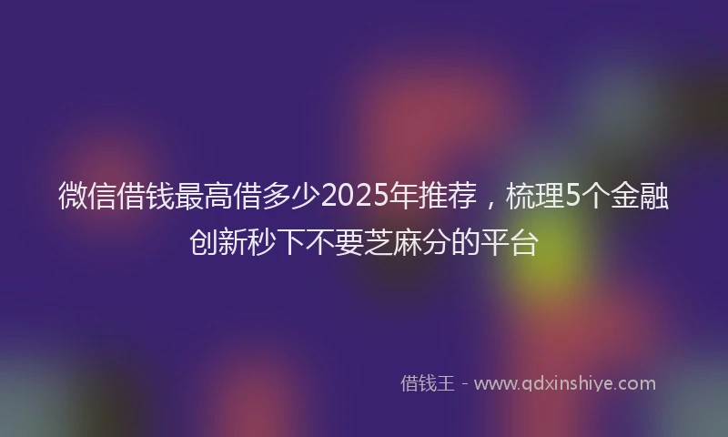 微信借钱最高借多少2025年推荐，梳理5个金融创新秒下不要芝麻分的平台