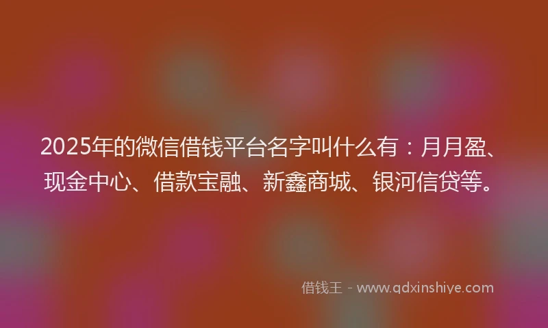 2025年的微信借钱平台名字叫什么有：月月盈、现金中心、借款宝融、新鑫商城、银河信贷等。