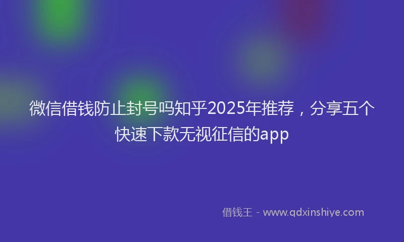 微信借钱防止封号吗知乎2025年推荐，分享五个快速下款无视征信的app