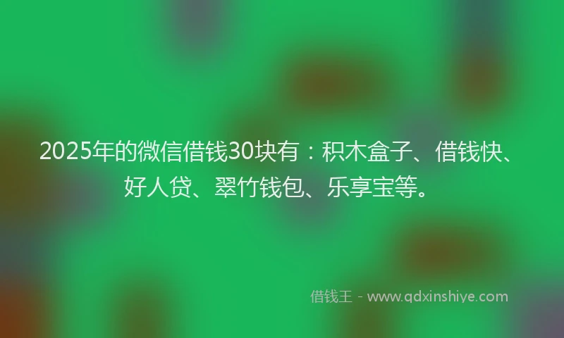2025年的微信借钱30块有：积木盒子、借钱快、好人贷、翠竹钱包、乐享宝等。