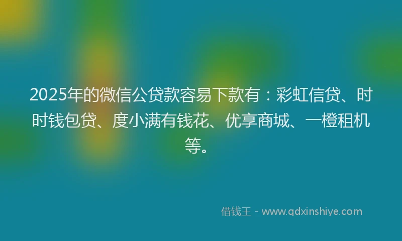 2025年的微信公贷款容易下款有：彩虹信贷、时时钱包贷、度小满有钱花、优享商城、一橙租机等。