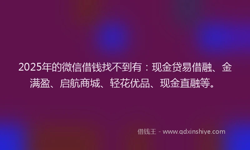 2025年的微信借钱找不到有：现金贷易借融、金满盈、启航商城、轻花优品、现金直融等。