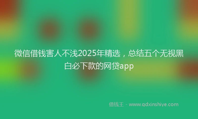 微信借钱害人不浅2025年精选，总结五个无视黑白必下款的网贷app