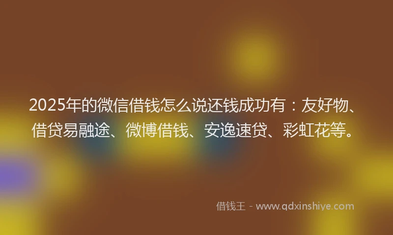 2025年的微信借钱怎么说还钱成功有：友好物、借贷易融途、微博借钱、安逸速贷、彩虹花等。