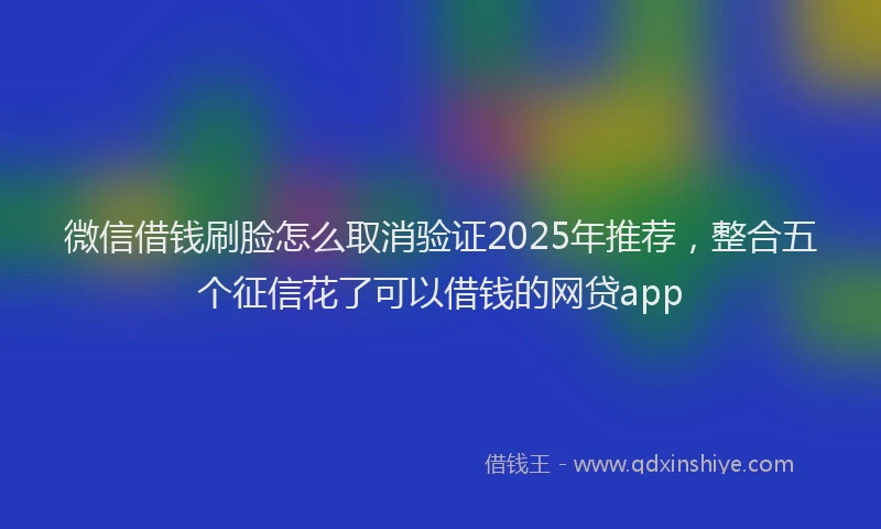 微信借钱刷脸怎么取消验证2025年推荐，整合五个征信花了可以借钱的网贷app