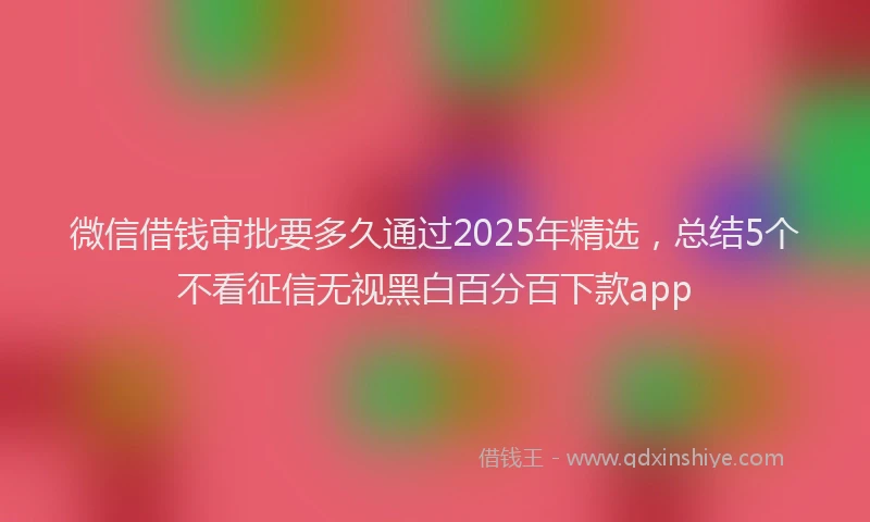 微信借钱审批要多久通过2025年精选，总结5个不看征信无视黑白百分百下款app