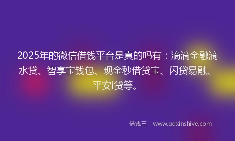 2025年的微信借钱平台是真的吗有：滴滴金融滴水贷、智享宝钱包、现金秒借贷宝、闪贷易融、平安i贷等。
