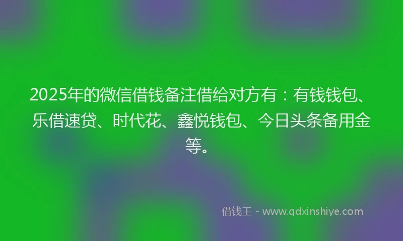 2025年的微信借钱备注借给对方有：有钱钱包、乐借速贷、时代花、鑫悦钱包、今日头条备用金等。
