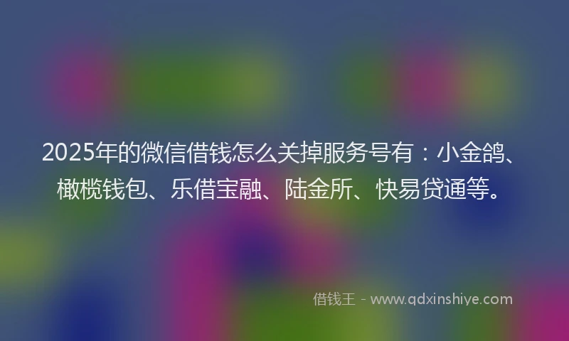 2025年的微信借钱怎么关掉服务号有：小金鸽、橄榄钱包、乐借宝融、陆金所、快易贷通等。