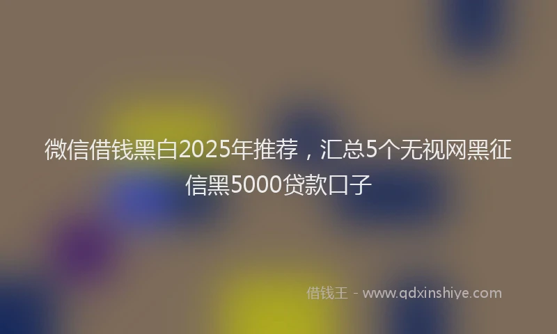 微信借钱黑白2025年推荐，汇总5个无视网黑征信黑5000贷款口子