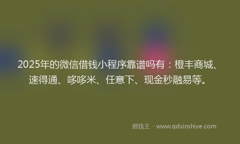 2025年的微信借钱小程序靠谱吗有：橙丰商城、速得通、哆哆米、任意下、现金秒融易等。