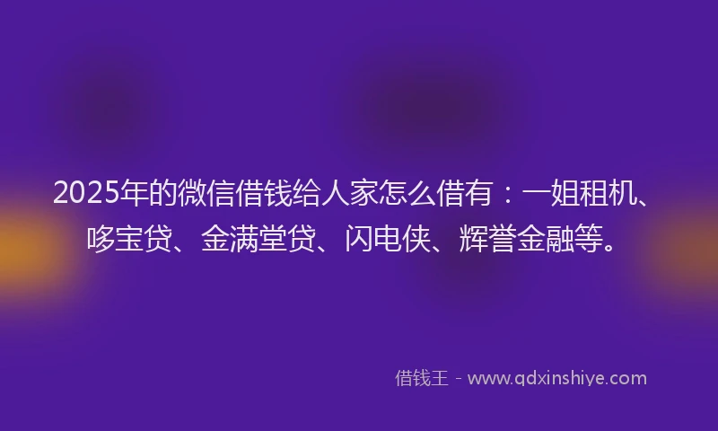 2025年的微信借钱给人家怎么借有：一姐租机、哆宝贷、金满堂贷、闪电侠、辉誉金融等。