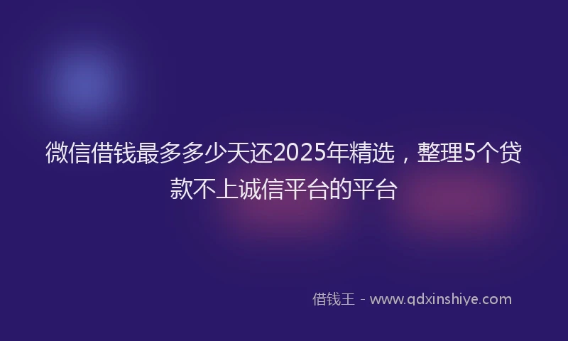 微信借钱最多多少天还2025年精选，整理5个贷款不上诚信平台的平台
