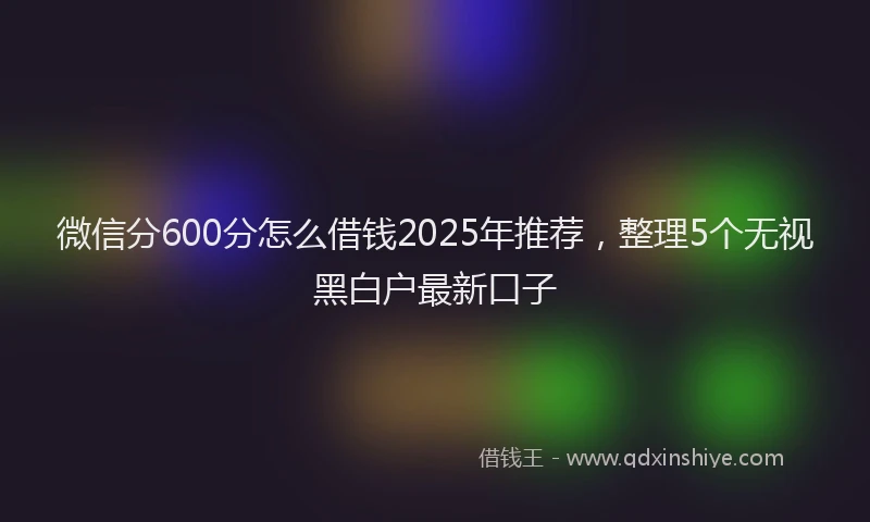 微信分600分怎么借钱2025年推荐，整理5个无视黑白户最新口子