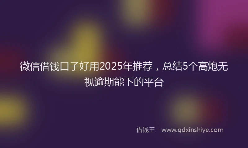 微信借钱口子好用2025年推荐，总结5个高炮无视逾期能下的平台