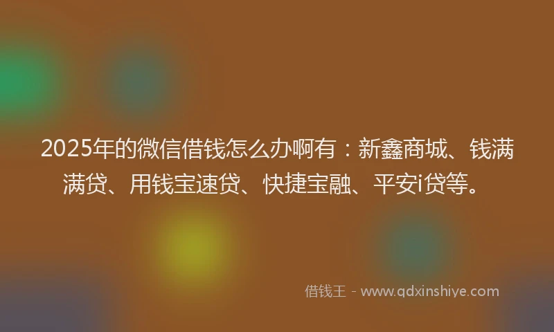 2025年的微信借钱怎么办啊有：新鑫商城、钱满满贷、用钱宝速贷、快捷宝融、平安i贷等。