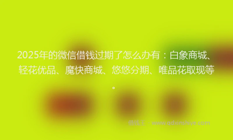 2025年的微信借钱过期了怎么办有：白象商城、轻花优品、魔快商城、悠悠分期、唯品花取现等。