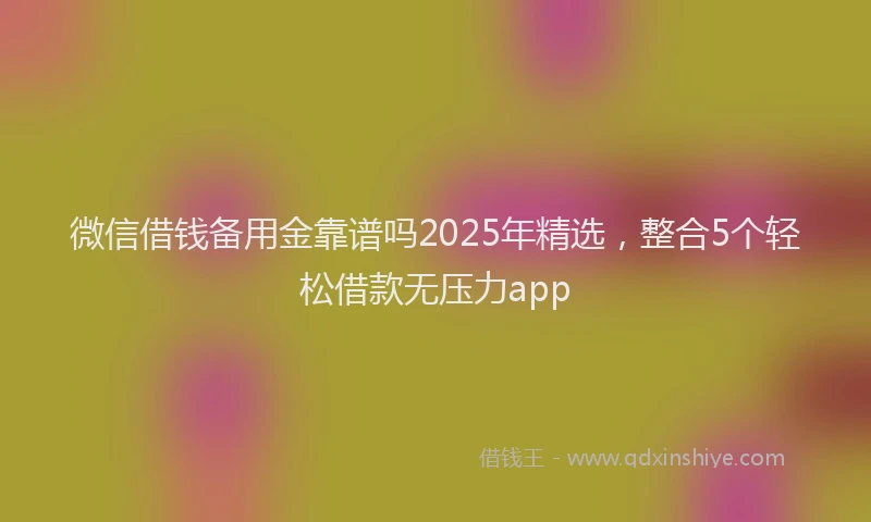 微信借钱备用金靠谱吗2025年精选，整合5个轻松借款无压力app