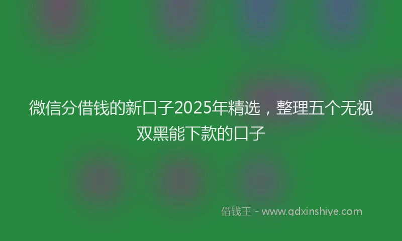 微信分借钱的新口子2025年精选，整理五个无视双黑能下款的口子